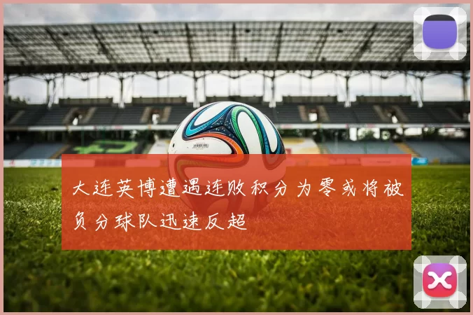 大连英博遭遇连败积分为零或将被负分球队迅速反超