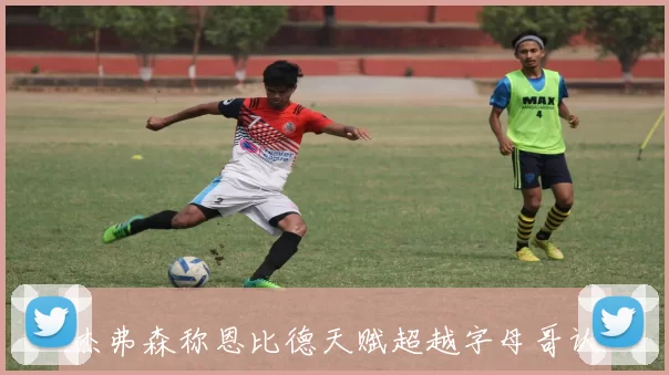 杰弗森称恩比德天赋超越字母哥认为其可跻身历史前五名
