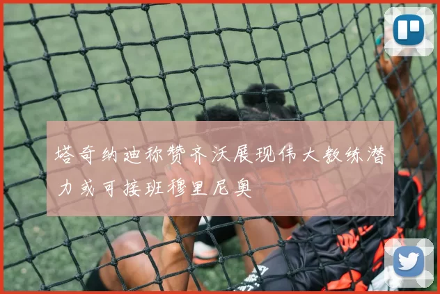 塔奇纳迪称赞齐沃展现伟大教练潜力或可接班穆里尼奥