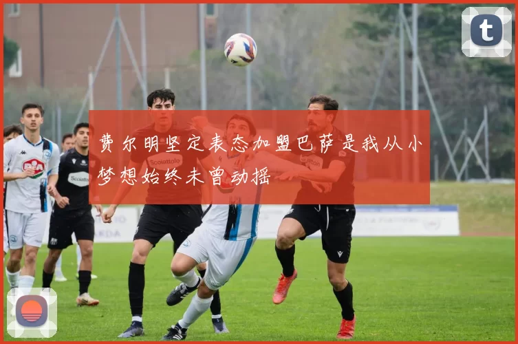 费尔明坚定表态加盟巴萨是我从小梦想始终未曾动摇