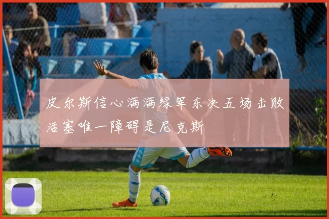 皮尔斯信心满满绿军东决五场击败活塞唯一障碍是尼克斯