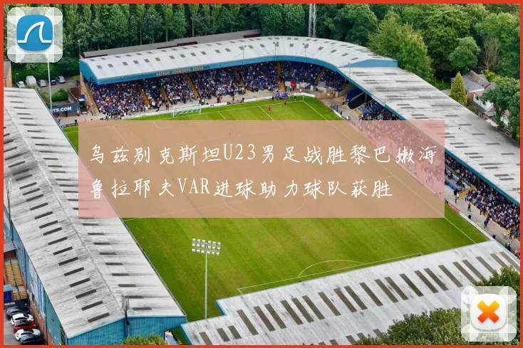 乌兹别克斯坦U23男足战胜黎巴嫩海鲁拉耶夫VAR进球助力球队获胜