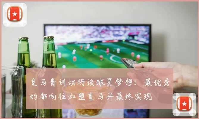 皇马青训切玛谈球员梦想：最优秀的都向往加盟皇马并最终实现