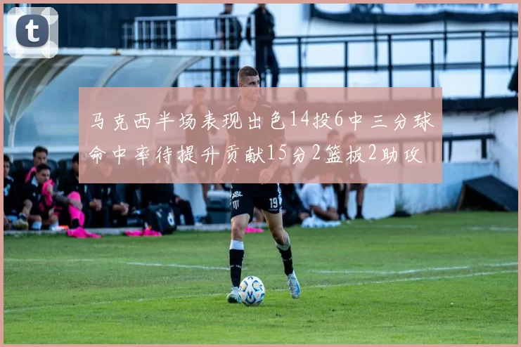 马克西半场表现出色14投6中三分球命中率待提升贡献15分2篮板2助攻