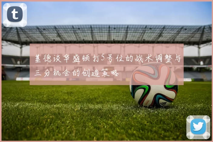 基德谈华盛顿打5号位的战术调整与三分机会的创造策略