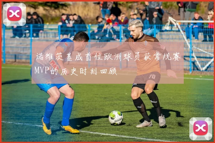 诺维茨基成首位欧洲球员获常规赛MVP的历史时刻回顾