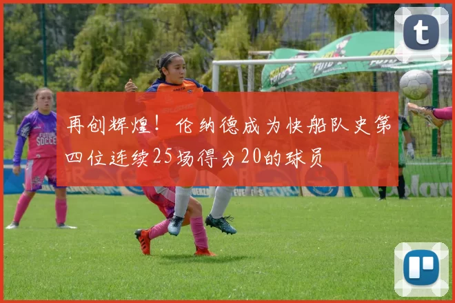再创辉煌！伦纳德成为快船队史第四位连续25场得分20的球员