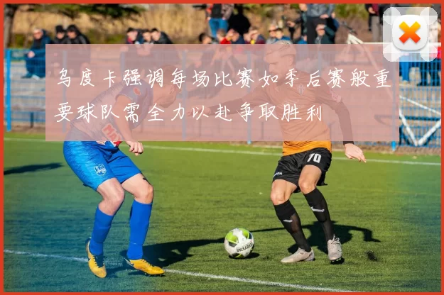 乌度卡强调每场比赛如季后赛般重要球队需全力以赴争取胜利