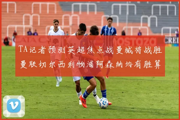TA记者预测英超焦点战曼城将战胜曼联切尔西利物浦阿森纳均有胜算