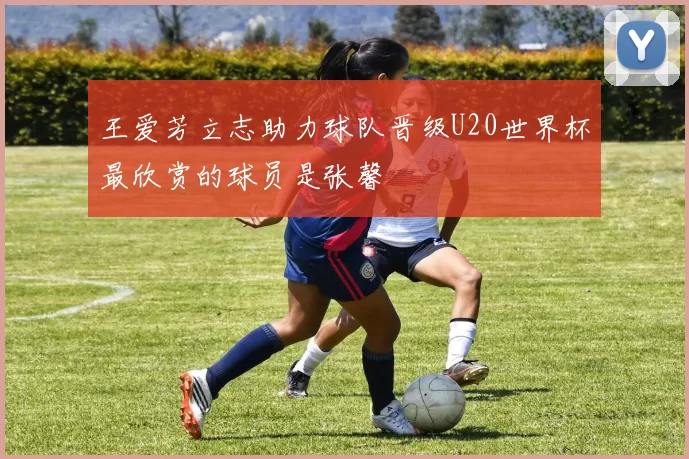 王爱芳立志助力球队晋级U20世界杯最欣赏的球员是张馨
