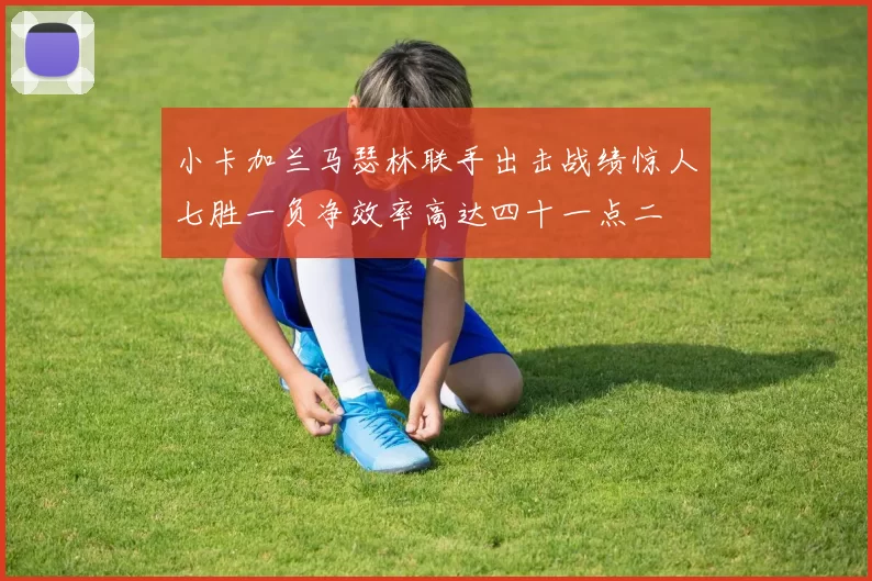 小卡加兰马瑟林联手出击战绩惊人七胜一负净效率高达四十一点二